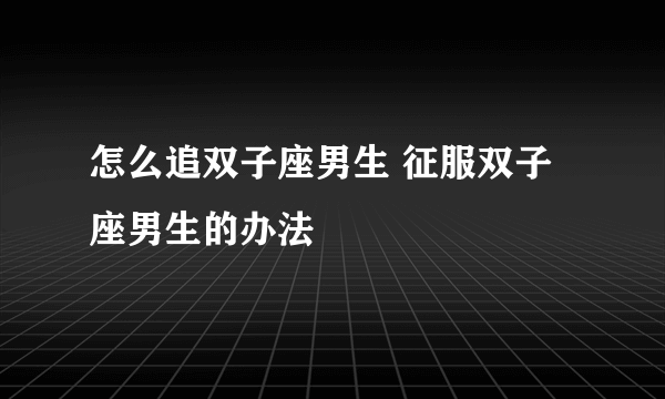 怎么追双子座男生 征服双子座男生的办法