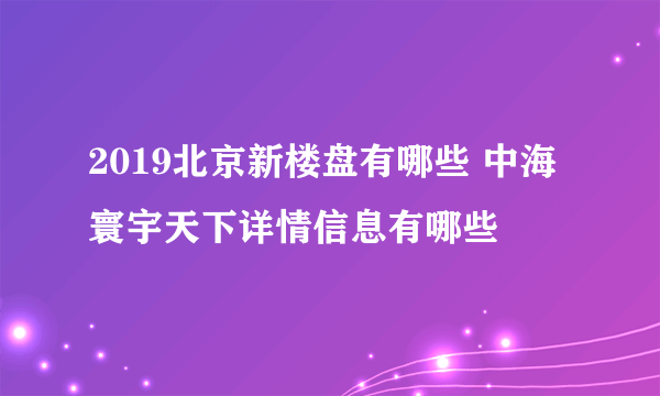 2019北京新楼盘有哪些 中海寰宇天下详情信息有哪些