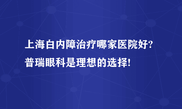 上海白内障治疗哪家医院好?普瑞眼科是理想的选择!