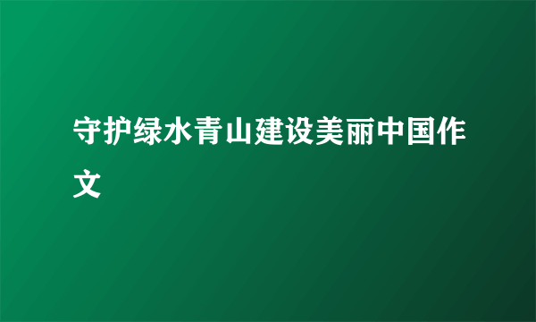 守护绿水青山建设美丽中国作文