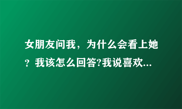 女朋友问我，为什么会看上她？我该怎么回答?我说喜欢她，她说也不信，说我肯定有什么原因，我该怎么回？