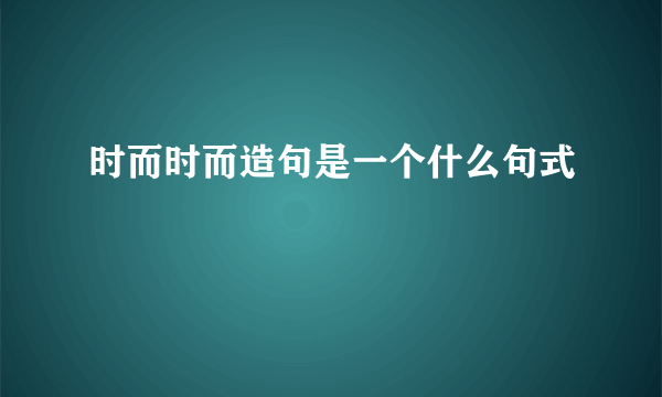 时而时而造句是一个什么句式