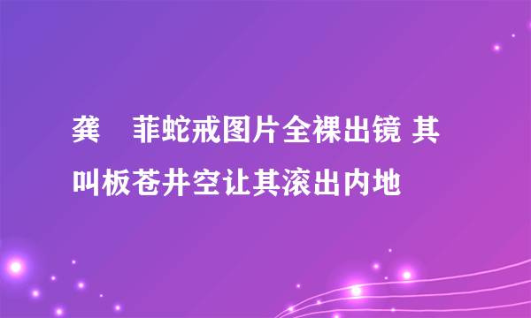 龚玥菲蛇戒图片全裸出镜 其叫板苍井空让其滚出内地