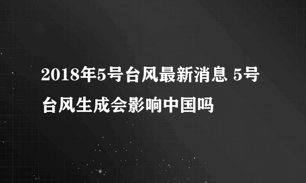 2018年5号台风最新消息 5号台风生成会影响中国吗