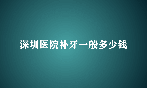 深圳医院补牙一般多少钱