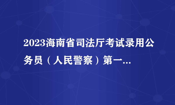 2023海南省司法厅考试录用公务员（人民警察）第一批拟录用人员名单公示