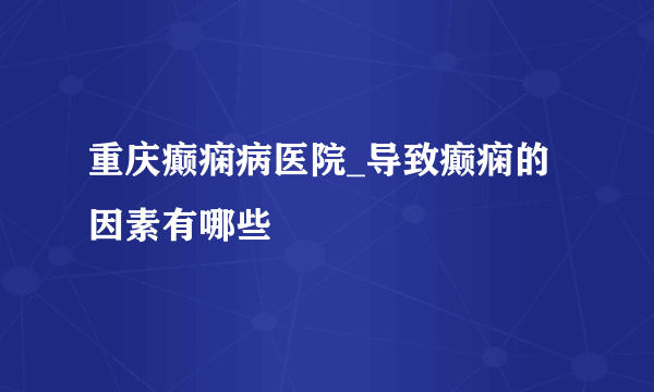 重庆癫痫病医院_导致癫痫的因素有哪些