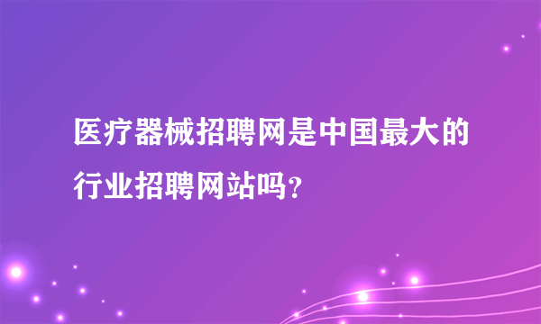 医疗器械招聘网是中国最大的行业招聘网站吗？