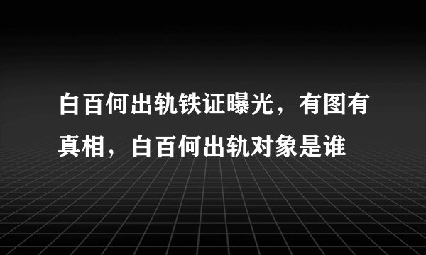 白百何出轨铁证曝光，有图有真相，白百何出轨对象是谁