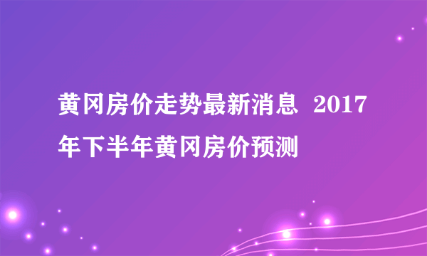 黄冈房价走势最新消息  2017年下半年黄冈房价预测