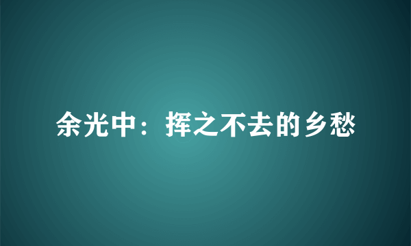 余光中：挥之不去的乡愁