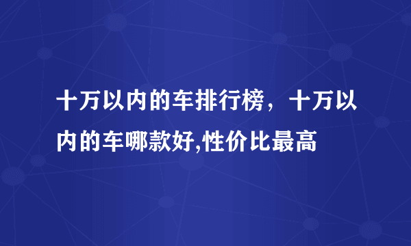 十万以内的车排行榜，十万以内的车哪款好,性价比最高