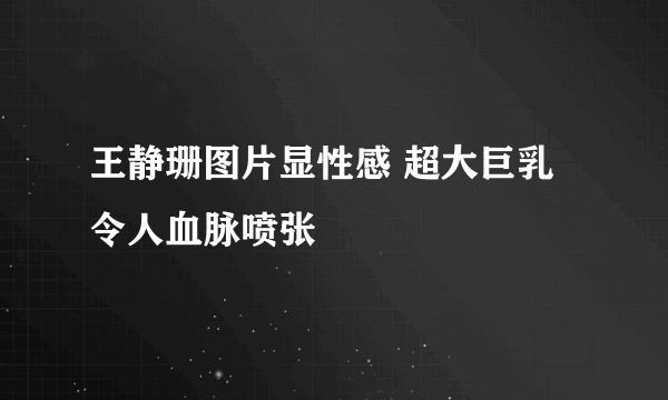 王静珊图片显性感 超大巨乳令人血脉喷张