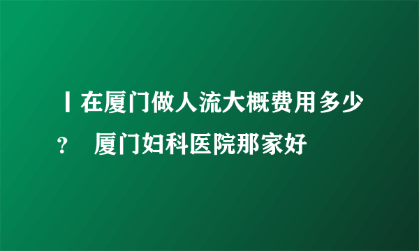 丨在厦门做人流大概费用多少？  厦门妇科医院那家好