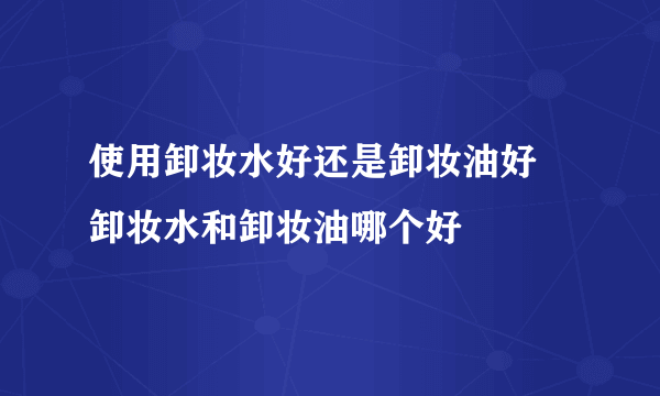 使用卸妆水好还是卸妆油好 卸妆水和卸妆油哪个好