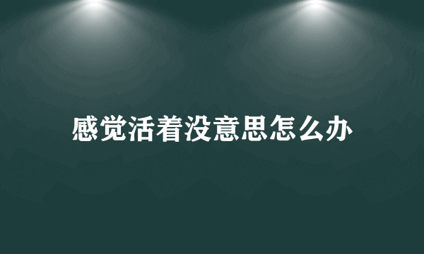 感觉活着没意思怎么办