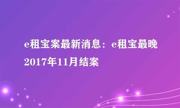 e租宝案最新消息：e租宝最晚2017年11月结案