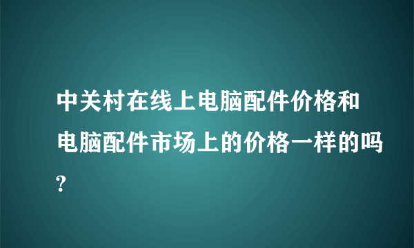 中关村在线上电脑配件价格和电脑配件市场上的价格一样的吗?