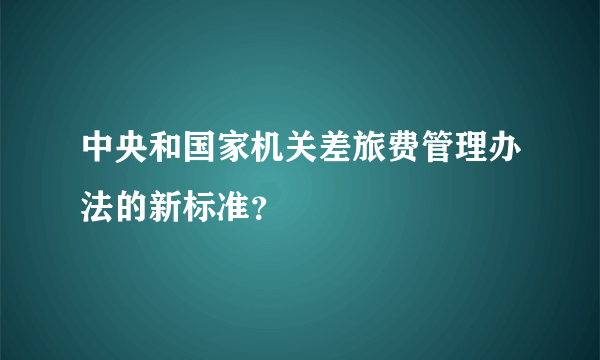 中央和国家机关差旅费管理办法的新标准？