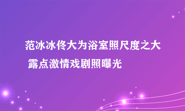 范冰冰佟大为浴室照尺度之大 露点激情戏剧照曝光