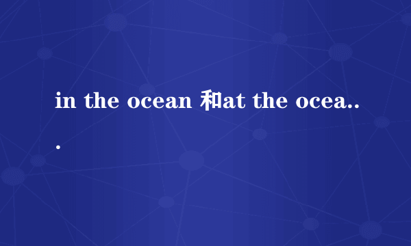 in the ocean 和at the ocean 什么区别