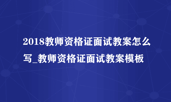 2018教师资格证面试教案怎么写_教师资格证面试教案模板