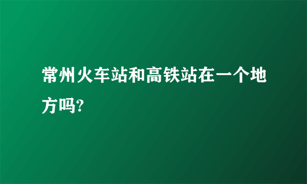 常州火车站和高铁站在一个地方吗?