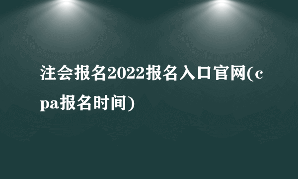 注会报名2022报名入口官网(cpa报名时间)