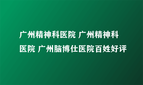 广州精神科医院 广州精神科医院 广州脑博仕医院百姓好评