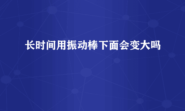 长时间用振动棒下面会变大吗