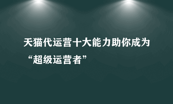 天猫代运营十大能力助你成为“超级运营者”