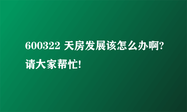 600322 天房发展该怎么办啊?请大家帮忙!