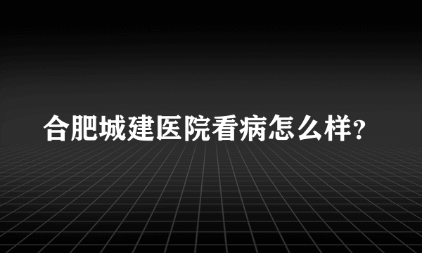 合肥城建医院看病怎么样？