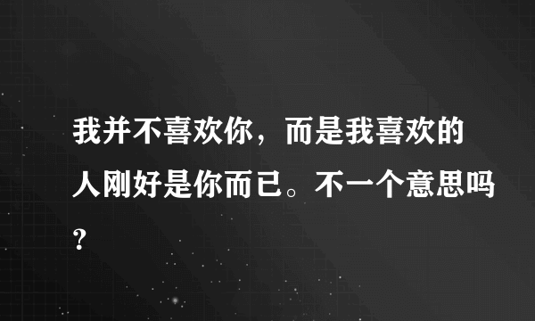 我并不喜欢你，而是我喜欢的人刚好是你而已。不一个意思吗？