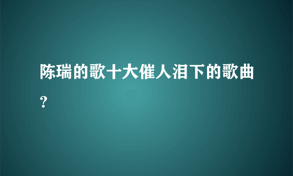 陈瑞的歌十大催人泪下的歌曲？