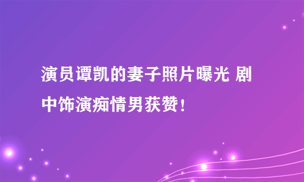 演员谭凯的妻子照片曝光 剧中饰演痴情男获赞！