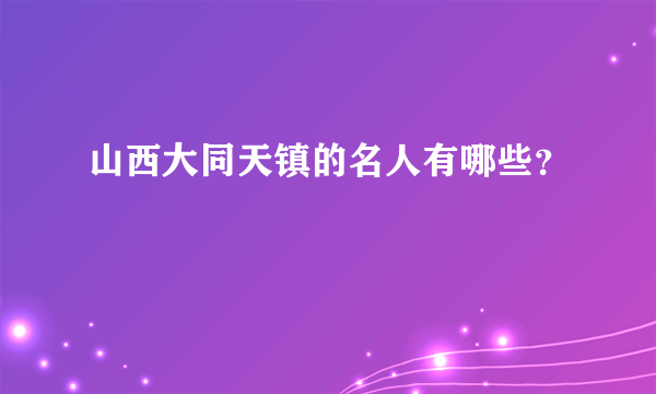 山西大同天镇的名人有哪些？