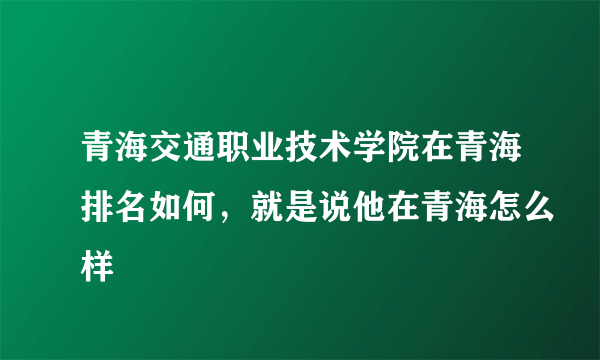 青海交通职业技术学院在青海排名如何，就是说他在青海怎么样