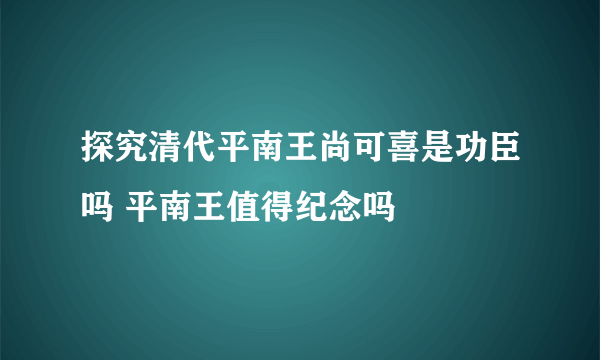 探究清代平南王尚可喜是功臣吗 平南王值得纪念吗