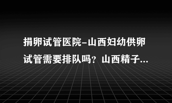 捐卵试管医院-山西妇幼供卵试管需要排队吗？山西精子库医院人工授精费用是多少？