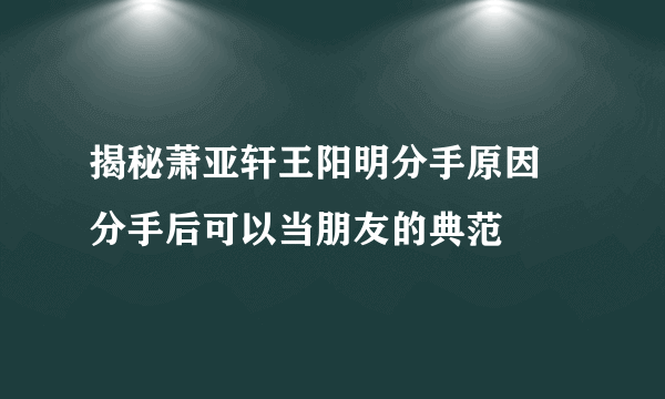 揭秘萧亚轩王阳明分手原因 分手后可以当朋友的典范