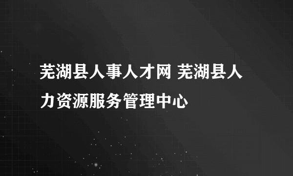 芜湖县人事人才网 芜湖县人力资源服务管理中心