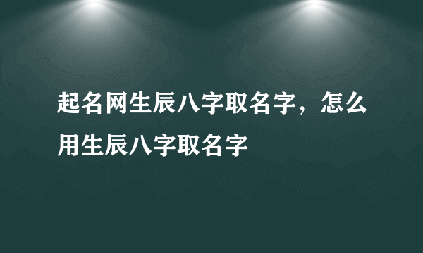 起名网生辰八字取名字，怎么用生辰八字取名字