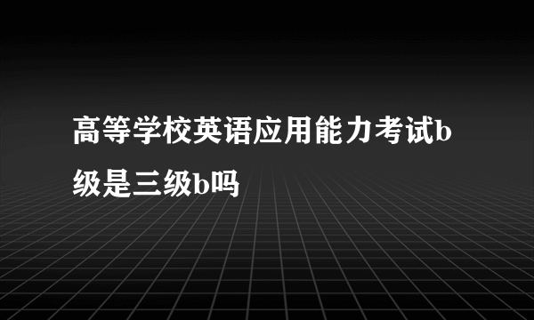 高等学校英语应用能力考试b级是三级b吗