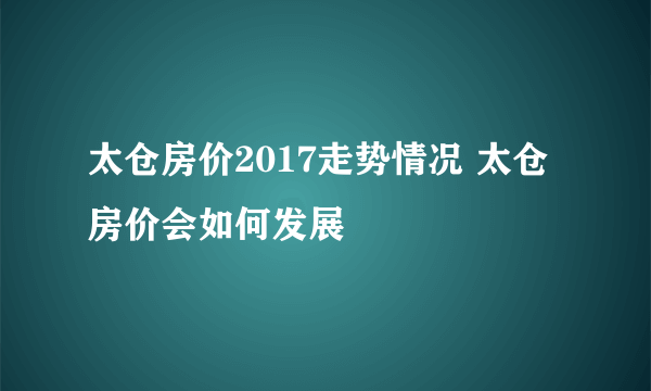 太仓房价2017走势情况 太仓房价会如何发展