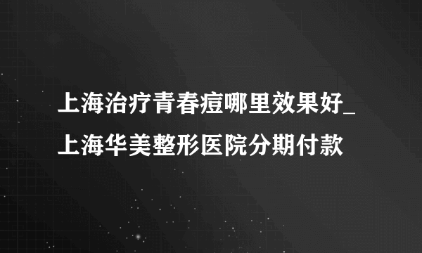 上海治疗青春痘哪里效果好_上海华美整形医院分期付款