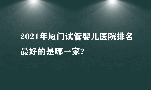 2021年厦门试管婴儿医院排名最好的是哪一家?