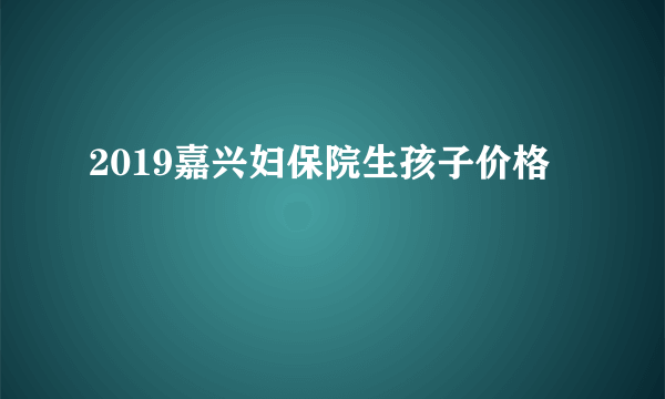 2019嘉兴妇保院生孩子价格