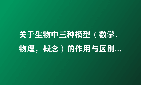 关于生物中三种模型（数学，物理，概念）的作用与区别 请详细解答，谢谢！