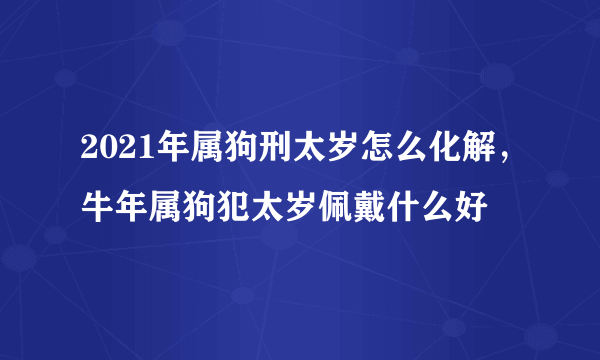 2021年属狗刑太岁怎么化解，牛年属狗犯太岁佩戴什么好